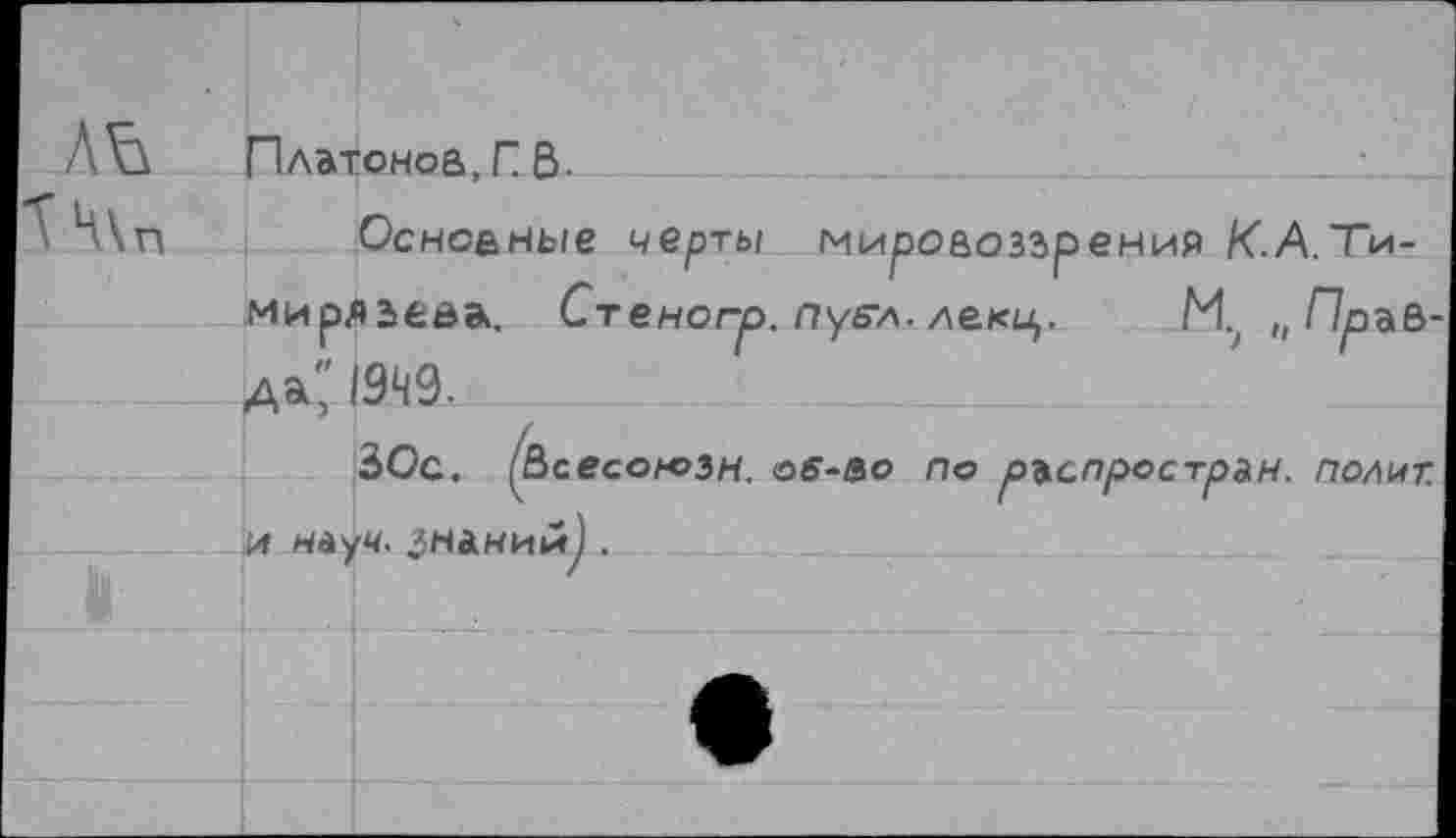 ﻿Платонов, Г В-
Основные черты мировоззрения К-A.Тимирязева. Стеногр. пуе-л. лекц. И, „Правам" 1949-
ЗОс. ^Всесоюзн. ос-so по ръспрострьн. полит.
14 НйуЧ. знании) .